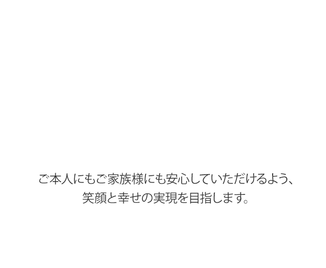 ご本人にもご家族様にも安心していただけるよう、笑顔と幸せの実現を目指します。