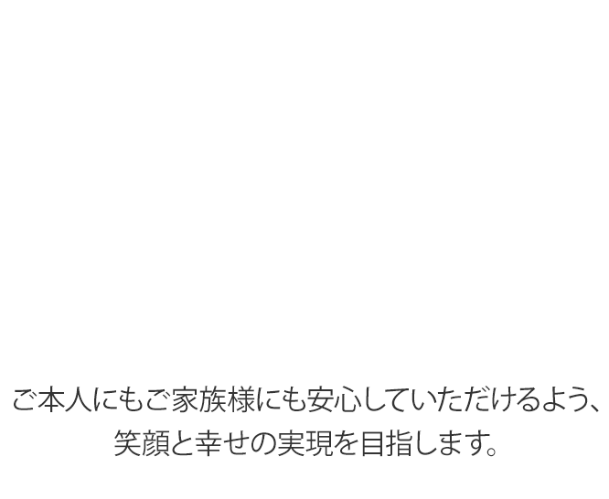 ご本人にもご家族様にも安心していただけるよう、笑顔と幸せの実現を目指します。